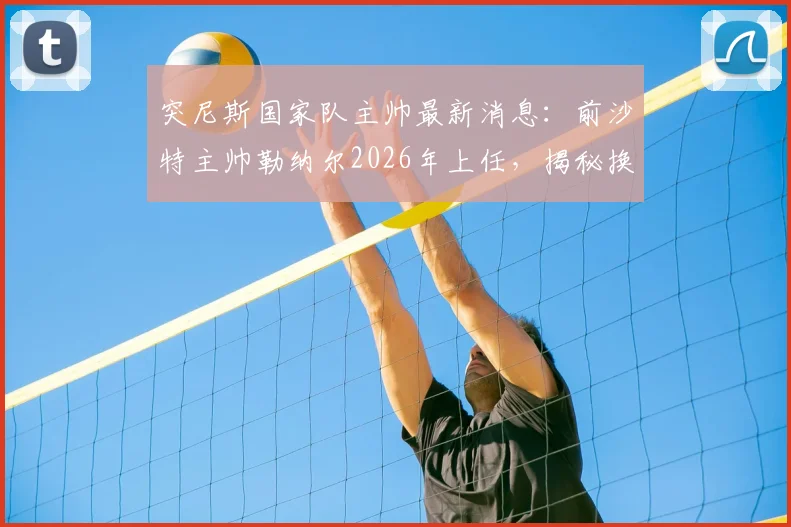 突尼斯国家队主帅最新消息：前沙特主帅勒纳尔2026年上任，揭秘换帅原因与合同细节