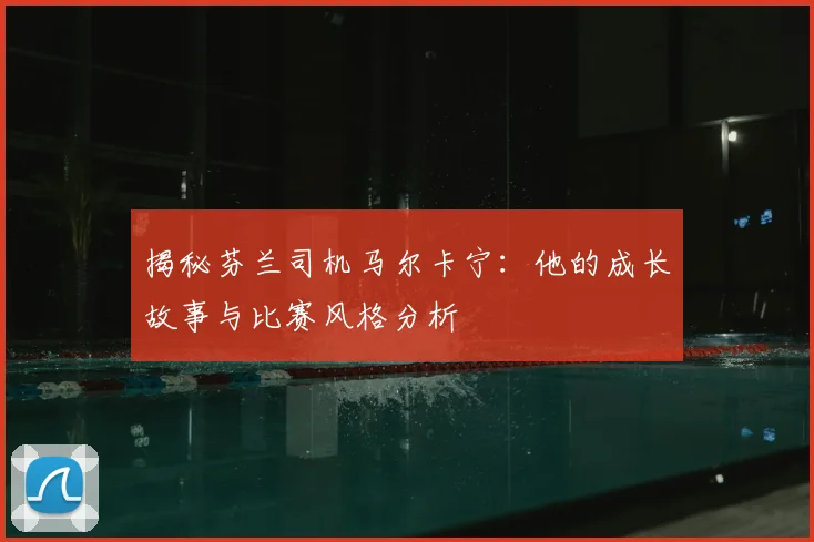 揭秘芬兰司机马尔卡宁：他的成长故事与比赛风格分析