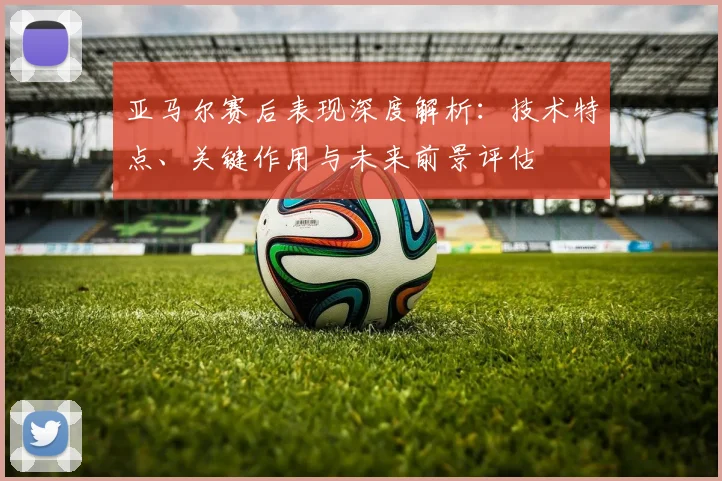 亚马尔赛后表现深度解析：技术特点、关键作用与未来前景评估