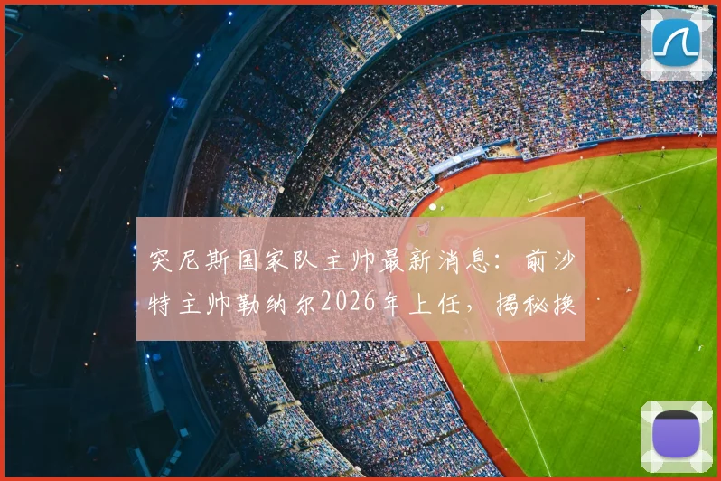 突尼斯国家队主帅最新消息：前沙特主帅勒纳尔2026年上任，揭秘换帅原因与合同细节