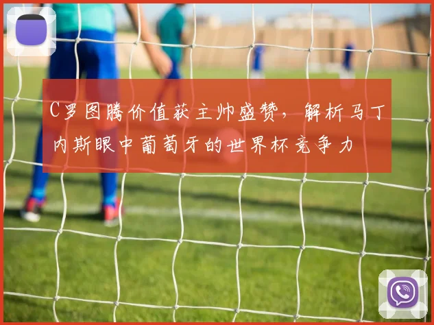 C罗图腾价值获主帅盛赞，解析马丁内斯眼中葡萄牙的世界杯竞争力