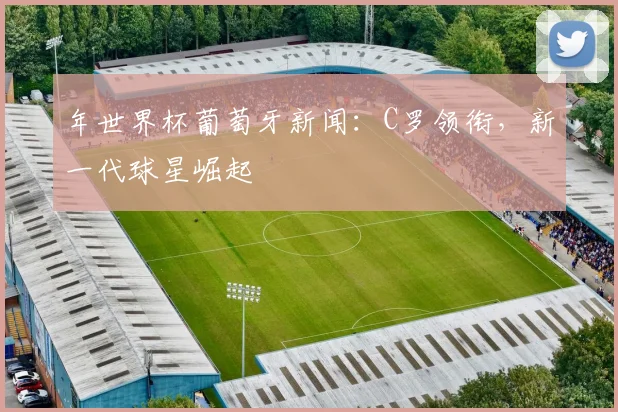 年世界杯葡萄牙新闻：C罗领衔，新一代球星崛起