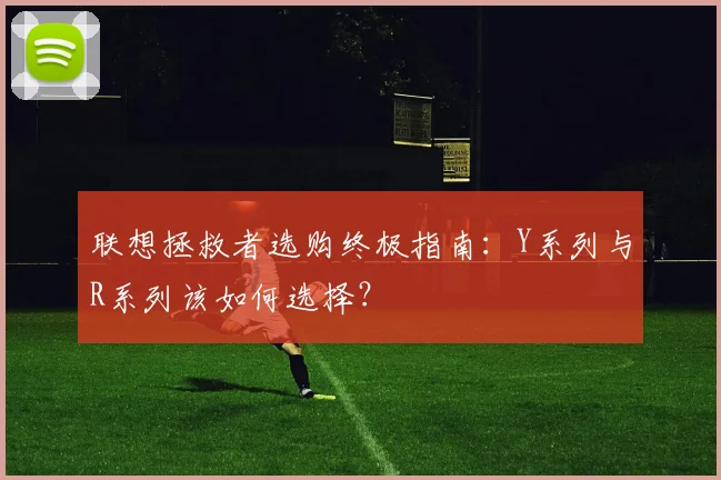 联想拯救者选购终极指南：Y系列与R系列该如何选择？