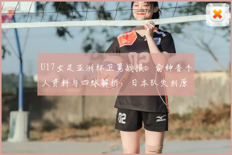 U17女足亚洲杯卫冕战报：俞钟香个人资料与四球解析，日本队失利原因探讨