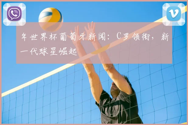年世界杯葡萄牙新闻：C罗领衔，新一代球星崛起
