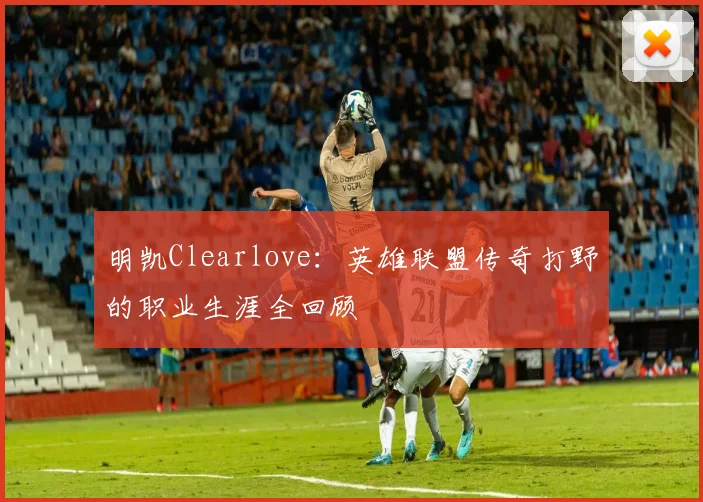 明凯Clearlove：英雄联盟传奇打野的职业生涯全回顾