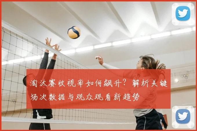 淘汰赛收视率如何飙升？解析关键场次数据与观众观看新趋势