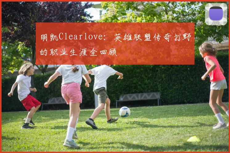 明凯Clearlove：英雄联盟传奇打野的职业生涯全回顾