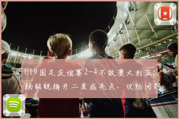 U19国足友谊赛2-4不敌澳大利亚：杨铭锐梅开二度成亮点，攻防问题仍需总结