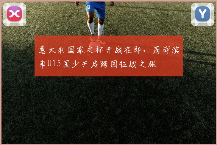 意大利国家之杯开战在即，周海滨率U15国少开启跨国征战之旅