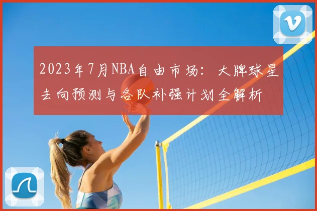 2023年7月NBA自由市场：大牌球星去向预测与各队补强计划全解析