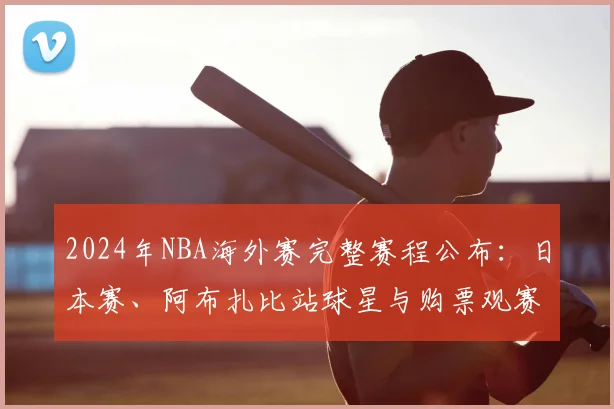 2024年NBA海外赛完整赛程公布：日本赛、阿布扎比站球星与购票观赛指南