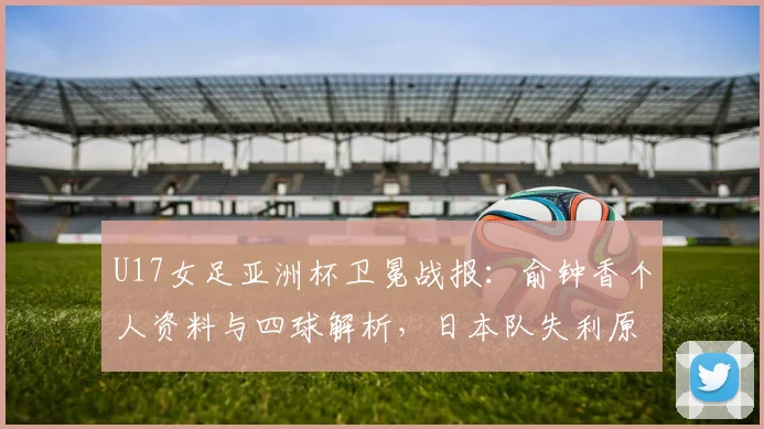 U17女足亚洲杯卫冕战报：俞钟香个人资料与四球解析，日本队失利原因探讨
