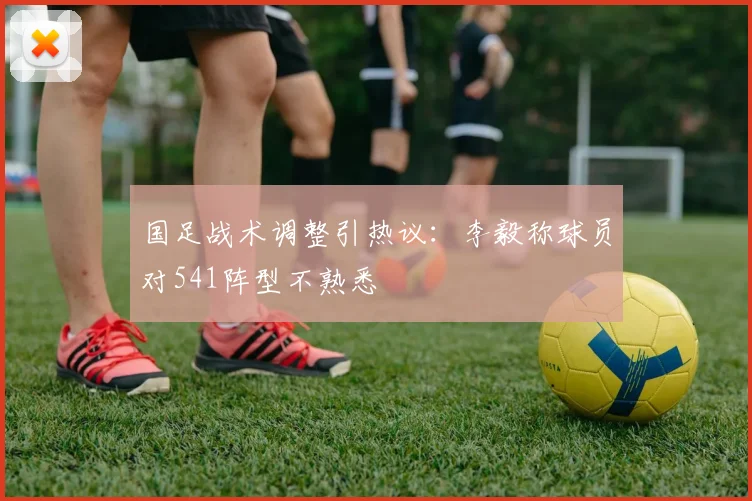国足战术调整引热议：李毅称球员对541阵型不熟悉